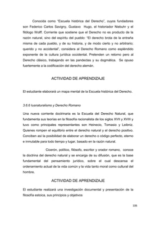 106
Conocida como “Escuela histórica del Derecho”, cuyos fundadores
son Federico Carlos Savigny, Gustavo Hugo, el historiador Niebuhr y el
filólogo Wolff. Corriente que sostiene que el Derecho no es producto de la
razón natural, sino del espíritu del pueblo: “El derecho brota de la entraña
misma de cada pueblo, y de su historia, y de modo cierto y no arbitrario;
querido y no accidental”, considera al Derecho Romano como espléndido
exponente de la cultura jurídica occidental. Pretenden un retorno pero al
Derecho clásico, trabajando en las pandectas y su dogmática. Se opuso
fuertemente a la codificación del derecho alemán.
ACTIVIDAD DE APRENDIZAJE
El estudiante elaborará un mapa mental de la Escuela histórica del Derecho.
3.6.6 Iusnaturalismo y Derecho Romano
Una nueva corriente doctrinaria es la Escuela del Derecho Natural, que
fundamenta sus teorías en la filosofía racionalista de los siglos XVII y XVIII y
tuvo como principales representantes son Heinecio, Tomasio y Leibniz.
Quienes rompen el equilibrio entre el derecho natural y el derecho positivo.
Conciben así la posibilidad de elaborar un derecho o código perfecto, eterno
e inmutable para todo tiempo y lugar, basado en la razón natural.
Cicerón, político, filósofo, escritor y orador romano, conoce
la doctrina del derecho natural y se encarga de su difusión, que es la base
fundamental del pensamiento jurídico, sobre el cual descansa el
ordenamiento actual de la vida común y la vida tanto moral como cultural del
hombre.
ACTIVIDAD DE APRENDIZAJE
El estudiante realizará una investigación documental y presentación de la
filosofía estoica, sus principios y objetivos
 