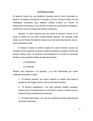 8
INTRODUCCIÓN
El derecho romano es una disciplina formativa para el futuro licenciado en
derecho. El objetivo principal de su estudio es formar mentes jurídicas con las
habilidades necesarias para elaborar análisis jurídico, su función es
básicamente introductiva lo que permite al alumno la construcción ideológica y
jurídica de lo que es el estudio del derecho en general.
Además, la visión histórica que nos brinda el derecho romano es el
punto de partida de una visión jurídico-histórica general. Sin embargo, cabe
aclarar que la historia del derecho romano no es la historia del derecho, pero si,
parte importante de ella.
El derecho romano es piedra angular de nuestro derecho actual, con
excepción de las regiones en donde se aplica el derecho musulmán e hindú, del
derecho clásico chino, de derechos consuetudinarios. El mundo se encuentra
dividido en dos grandes familias de sistemas jurídicos:
La anglosajona
La romanista.
Nuestro país pertenece a la segunda, y ha sido influenciado por cuatro
vertientes principales, a saber:
1. El derecho español, que estuvo vigente en nuestro país hasta la
expedición del Código Civil de 1870 con las Siete Partidas.
2. El derecho napoleónico y los otros grandes códigos europeos,
mismos que se fundamentaban en el derecho romano y sirvieron para la
creación de las codificaciones mexicanas.
3. El estudio del Corpus iuris, que han realizado diversas generaciones
de juristas mexicanos.
 