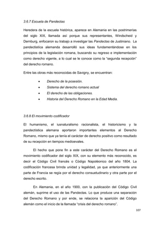 107
3.6.7 Escuela de Pandectas
Heredera de la escuela histórica, aparece en Alemania en las postrimerías
del siglo XIX, llamada así porque sus representantes, Windscheid y
Dernburg, enfocaron su trabajo a investigar las Pandectas de Justiniano. La
pandectistíca alemanda desarrolló sus ideas fundamentándose en los
principios de la legislación romana, buscando su regreso e implementación
como derecho vigente, a lo cual se le conoce como la “segunda recepción”
del derecho romano.
Entre las obras más reconocidas de Savigny, se encuentran:
 Derecho de la posesión.
 Sistema del derecho romano actual
 El derecho de las obligaciones.
 Historia del Derecho Romano en la Edad Media.
3.6.8 El movimiento codificador
El humanismo, el iusnaturalismo racionalista, el historicismo y la
pandectística alemana aportaron importantes elementos al Derecho
Romano, mismo que ya tenía el carácter de derecho positivo como resultado
de su recepción en tiempos medioevales.
El hecho que pone fin a este carácter del Derecho Romano es el
movimiento codificador del siglo XIX, con su elemento más reconocido, es
decir el Código Civil francés o Código Napoléonico del año 1804. La
codificación francesa brinda unidad y legalidad, ya que anteriormente una
parte de Francia se regía por el derecho consuetudinario y otra parte por el
derecho escrito.
En Alemania, en el año 1900, con la publicación del Código Civil
alemán, suprime el uso de las Pandectas. Lo que produce una separación
del Derecho Romano y por ende, se relaciona la aparición del Código
alemán como el inicio de la llamada “crisis del derecho romano”.
 