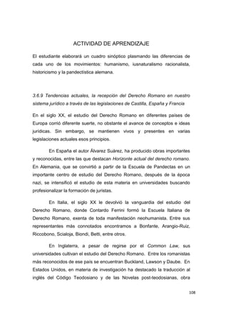 108
ACTIVIDAD DE APRENDIZAJE
El estudiante elaborará un cuadro sinóptico plasmando las diferencias de
cada uno de los movimientos: humanismo, iusnaturalismo racionalista,
historicismo y la pandectística alemana.
3.6.9 Tendencias actuales, la recepción del Derecho Romano en nuestro
sistema jurídico a través de las legislaciones de Castilla, España y Francia
En el siglo XX, el estudio del Derecho Romano en diferentes países de
Europa corrió diferente suerte, no obstante el avance de conceptos e ideas
jurídicas. Sin embargo, se mantienen vivos y presentes en varias
legislaciones actuales esos principios.
En España el autor Álvarez Suárez, ha producido obras importantes
y reconocidas, entre las que destacan Horizonte actual del derecho romano.
En Alemania, que se convirtió a partir de la Escuela de Pandectas en un
importante centro de estudio del Derecho Romano, después de la época
nazi, se intensificó el estudio de esta materia en universidades buscando
profesionalizar la formación de juristas.
En Italia, el siglo XX le devolvió la vanguardia del estudio del
Derecho Romano, donde Contardo Ferrini formó la Escuela Italiana de
Derecho Romano, exenta de toda manifestación neohumanista. Entre sus
representantes más connotados encontramos a Bonfante, Arangio-Ruiz,
Riccobono, Scialoja, Biondi, Betti, entre otros.
En Inglaterra, a pesar de regirse por el Common Law, sus
universidades cultivan el estudio del Derecho Romano. Entre los romanistas
más reconocidos de ese país se encuentran Buckland, Lawson y Daube. En
Estados Unidos, en materia de investigación ha destacado la traducción al
inglés del Código Teodosiano y de las Novelas post-teodosianas, obra
 
