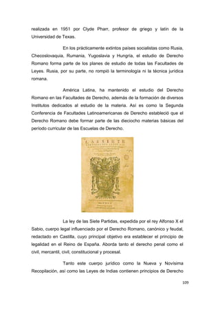 109
realizada en 1951 por Clyde Pharr, profesor de griego y latín de la
Universidad de Texas.
En los prácticamente extintos países socialistas como Rusia,
Checoslovaquia, Rumania, Yugoslavia y Hungría, el estudio de Derecho
Romano forma parte de los planes de estudio de todas las Facultades de
Leyes. Rusia, por su parte, no rompió la terminología ni la técnica jurídica
romana.
América Latina, ha mantenido el estudio del Derecho
Romano en las Facultades de Derecho, además de la formación de diversos
Institutos dedicados al estudio de la materia. Así es como la Segunda
Conferencia de Facultades Latinoamericanas de Derecho estableció que el
Derecho Romano debe formar parte de las dieciocho materias básicas del
período curricular de las Escuelas de Derecho.
La ley de las Siete Partidas, expedida por el rey Alfonso X el
Sabio, cuerpo legal influenciado por el Derecho Romano, canónico y feudal,
redactado en Castilla, cuyo principal objetivo era establecer el principio de
legalidad en el Reino de España. Aborda tanto el derecho penal como el
civil, mercantil, civil, constitucional y procesal.
Tanto este cuerpo jurídico como la Nueva y Novísima
Recopilación, así como las Leyes de Indias contienen principios de Derecho
 