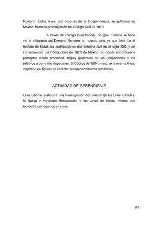 110
Romano. Estas leyes, aún después de la Independencia, se aplicaron en
México, hasta la promulgación del Código Civil de 1870.
A través del Código Civil francés, de igual manera se hace
ver la influencia del Derecho Romano en nuestro país, ya que éste fue el
modelo de todas las codificaciones del derecho civil en el siglo XIX, y en
consecuencia del Código Civil de 1870 de México, en donde encontramos
preceptos como propiedad, reglas generales de las obligaciones y los
relativos a contratos especiales. El Código de 1884, mantuvo la misma línea,
inspirado en figuras de carácter preeminentemente románicas.
ACTIVIDAD DE APRENDIZAJE
El estudiante elaborará una investigación documental de las Siete Partidas,
la Nueva y Novísima Recopilación y las Leyes de Indias, misma que
expondrá por equipos en clase.
 