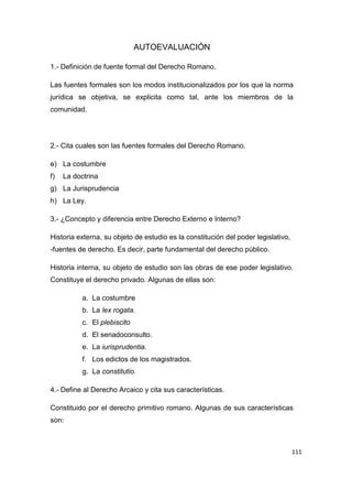 111
AUTOEVALUACIÓN
1.- Definición de fuente formal del Derecho Romano.
Las fuentes formales son los modos institucionalizados por los que la norma
jurídica se objetiva, se explicita como tal, ante los miembros de la
comunidad.
2.- Cita cuales son las fuentes formales del Derecho Romano.
e) La costumbre
f) La doctrina
g) La Jurisprudencia
h) La Ley.
3.- ¿Concepto y diferencia entre Derecho Externo e Interno?
Historia externa, su objeto de estudio es la constitución del poder legislativo,
-fuentes de derecho. Es decir, parte fundamental del derecho público.
Historia interna, su objeto de estudio son las obras de ese poder legislativo.
Constituye el derecho privado. Algunas de ellas son:
a. La costumbre
b. La lex rogata.
c. El plebiscito
d. El senadoconsulto.
e. La iurisprudentia.
f. Los edictos de los magistrados.
g. La constitutio.
4.- Define al Derecho Arcaico y cita sus características.
Constituido por el derecho primitivo romano. Algunas de sus características
son:
 
