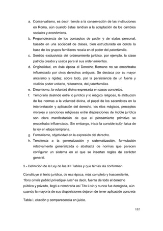 112
a. Conservatismo, es decir, tiende a la conservación de las instituciones
en Roma, aún cuando éstas tendían a la adaptación de los cambios
sociales y económicos.
b. Preponderancia de los conceptos de poder y de status personal,
basado en una sociedad de clases, bien estructurada en donde la
base de los grupos familiares recaía en el poder del paterfamilia.
c. Sentido exclusivista del ordenamiento jurídico, por ejemplo, la clase
patricia creaba y usaba para sí sus ordenamientos.
d. Originalidad, en ésta época el Derecho Romano no se encontraba
influenciado por otros derechos antiguos. Se destaca por su mayor
arcaísmo y rigidez, sobre todo, por la persistencia de un fuerte y
vitalicio poder unitario, reiteramos, del paterfamilias.
e. Dinamismo, la voluntad divina expresada en casos concretos.
f. Temprano deslinde entre lo jurídico y lo mágico religioso, la atribución
de las normas a la voluntad divina, el papel de los sacerdotes en la
interpretación y aplicación del derecho, los ritos mágicos, preceptos
morales y sanciones religiosas entre disposiciones de índole jurídica
son clara manifestación de que el pensamiento primitivo se
encontraba influenciado. Sin embargo, inicia la consideración laica de
la ley en etapa temprana.
g. Formalismo, objetividad en la expresión del derecho.
h. Tendencia a la generalización y sistematización, formulación
relativamente generalizada o abstracta de normas que parecen
configurar un sistema en el que se insertan reglas de carácter
general.
5.- Definición de la Ley de las XII Tablas y que temas las conforman.
Constituye el texto jurídico, de esa época, más completo y trascendente,
“fons omnis publici privatique iuris” es decir, fuente de todo el derecho
público y privado, llegó a nombrarla así Tito Livio y nunca fue derogada, aún
cuando la mayoría de sus disposiciones dejaron de tener aplicación concreta
Tabla I, citación y comparecencia en juicio.
 