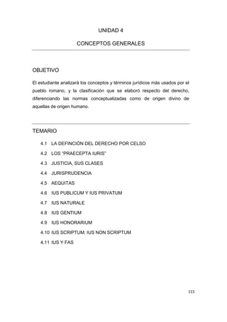 115
UNIDAD 4
CONCEPTOS GENERALES
OBJETIVO
El estudiante analizará los conceptos y términos jurídicos más usados por el
pueblo romano, y la clasificación que se elaboró respecto del derecho,
diferenciando las normas conceptualizadas como de origen divino de
aquellas de origen humano.
TEMARIO
4.1 LA DEFINCIÓN DEL DERECHO POR CELSO
4.2 LOS “PRAECEPTA IURIS”
4.3 JUSTICIA, SUS CLASES
4.4 JURISPRUDENCIA
4.5 AEQUITAS
4.6 IUS PUBLICUM Y IUS PRIVATUM
4.7 IUS NATURALE
4.8 IUS GENTIUM
4.9 IUS HONORARIUM
4.10 IUS SCRIPTUM; IUS NON SCRIPTUM
4.11 IUS Y FAS
 