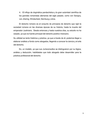 9
4. El influjo de dogmática pandectística y la gran autoridad científica de
los grandes romanistas alemanes del siglo pasado, como von Savigny,
von Jhering, Windscheid, Dernburg y otros.
El derecho romano es el conjunto de principios de derecho que rigió la
sociedad romana en las diversas épocas de su historia, hasta la muerte del
emperador Justiniano. Desde entonces y hasta nuestros días, su estudio no ha
cesado, ya que es fuente principal del derecho positivo mexicano.
Su utilidad es tanto histórica y práctica, ya que a través de él, podemos llegar a
elaborar análisis a fondo como abogados, llegando a conocer la ciencia y el arte
del derecho.
Es, un modelo, ya que sus Jurisconsultos se distinguieron por su lógica,
análisis y deducción, habilidades que todo abogado debe desarrollar para la
práctica profesional del derecho.
 