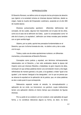 117
INTRODUCCIÓN
El Derecho Romano, se define como el conjunto de los principios de derecho
que rigieron a la sociedad romana en diversas épocas históricas, desde su
origen, hasta la muerte del Emperador Juistiniano, acaecida en el año 565
de nuestra época.
Diversos jurisconsultos aportaron diferentes definiciones del
concepto, de las cuales, algunas han trascendido con el paso de los años,
como es el caso de la definición de Celso, quien lo conceptualizó como “el
arte de lo bueno y lo equitativo”, definición con tintes morales pero también
con un gran sentido legal.
Ulpiano, por su parte, aporta tres preceptos fundamentales en el
Derecho, que son: la forma honesta de vida, no dañar a otro y dar a cada
uno lo suyo.
Todas y cada una de estas aportaciones nutrieron, en diferentes
momentos y circunstancias al Derecho Romano.
Conceptos como justicia y equidad, son términos intrínsecamente
relacionados con el Derecho, y han sido analizados desde la época del
Imperio como por diversos filósofos y tratadistas; la gran mayoría de ellos,
concluyen en que ambas palabras tienen una connotación moral y otra legal,
refiriéndose de manera general, a lo justo, a la igualdad, a tratar “igual a los
iguales” y de manera “desigual a los desiguales”, con lo que se piensa que
se alcanza la equidad en la aplicación de la justicia, que, en otras palabras
es dar a cada quien lo que corresponda.
Relevancia especial reviste el estudio, la conceptualización y
aplicación de ius civile, ius honorarium, ius gentium, cuyas instituciones
tenían una aplicación distinta al mismo tiempo que emanaban de figuras
diversas.
Por su parte el ius scriptum y el non scriptum, eran aplicables de igual
forma, y no constituía relevancia alguna su forma, es decir, no tenía
 