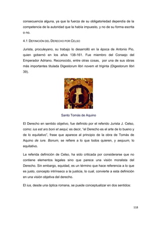 118
consecuencia alguna, ya que la fuerza de su obligatoriedad dependía de la
competencia de la autoridad que la había impuesto, y no de su forma escrita
o no.
4.1 DEFINICIÓN DEL DERECHO POR CELSO
Jurista, proculeyano, su trabajo lo desarrolló en la época de Antonio Pio,
quien gobernó en los años 138-161. Fue miembro del Consejo del
Emperador Adriano. Reconocido, entre otras cosas, por una de sus obras
más importantes titulada Digestorum libri novem et triginta (Digestorum libri
39).
Santo Tomás de Aquino
El Derecho en sentido objetivo, fue definido por el referido Jurista J. Celso,
como: ius est ars boni et aequi; es decir, “el Derecho es el arte de lo bueno y
de lo equitativo”, frase que aparece al principio de la obra de Tomás de
Aquino de iure. Bonum, se refiere a lo que todos quieren, y aequum, lo
equitativo.
La referida definición de Celso, ha sido criticada por considerarse que no
contiene elementos legales sino que parece una visión moralista del
Derecho. Sin embargo, equidad, es un término que hace referencia a lo que
es justo, concepto intrínseco a la justicia, lo cual, convierte a esta definición
en una visión objetiva del derecho.
El ius, desde una óptica romana, se puede conceptualizar en dos sentidos:
 