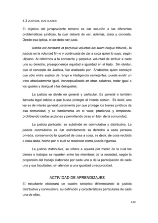 120
4.3 JUSTICIA, SUS CLASES
El objetivo del jurisprudente romano es dar solución a las diferentes
problemáticas jurídicas, la cual deberá de ser, además, clara y concreta.
Desde esa óptica, el ius debe ser justo.
Iustitia est constans et perpetua voluntas ius suum cuique tribundi,- la
justicia es la voluntad firme y continuada de dar a cada quien lo suyo, según
Ulpiano. Al referirnos a la constante y perpetua voluntad de atribuir a cada
uno su derecho, presuponemos equidad e igualdad en el trato. Sin olvidar,
que el concepto de Justicia, fue analizado por Aristóteles quien concluyó
que sólo entre sujetos de rango e inteligencia semejantes, puede existir un
trato absolutamente igual, conceptualizado en otras palabras, tratar igual a
los iguales y desigual a los desiguales.
La justicia se divide en general y particular. Es general o también
llamada legal debido a que busca proteger el interés común. Es decir, una
ley es de interés general, justamente por que protege los bienes jurídicos de
esa comunidad, y se fundamenta en el valor, prudencia y templanza,
prohibiendo ciertas acciones y permitiendo otras en bien de la comunidad.
La justicia particular, se subdivide en conmutativa y distributiva. La
justicia conmutativa es dar estrictamente su derecho a cada persona
privada, conservando la igualdad de cosa a cosa, es decir, de cosa recibida
a cosa dada, hecho por el cual se reconoce como justicia rigurosa.
La justicia distributiva, se refiere a aquella por medio de la cual los
bienes o trabajos se reparten entre los miembros de la sociedad, según la
proporción del trabajo elaborado por cada uno o de la participación de cada
uno y sus facultades, sin atender a una igualdad o reciprocidad.
ACTIVIDAD DE APRENDIZAJES
El estudiante elaborará un cuadro sinóptico diferenciando la justicia
distributiva y conmutativa, su definición y características particulares de cada
una de ellas.
 