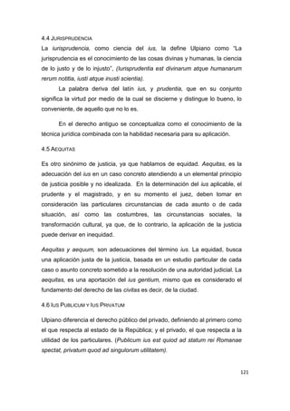 121
4.4 JURISPRUDENCIA
La iurisprudencia, como ciencia del ius, la define Ulpiano como “La
jurisprudencia es el conocimiento de las cosas divinas y humanas, la ciencia
de lo justo y de lo injusto”, (Iurisprudentia est divinarum atque humanarum
rerum notitia, iusti atque inusti scientia).
La palabra deriva del latín ius, y prudentia, que en su conjunto
significa la virtud por medio de la cual se discierne y distingue lo bueno, lo
conveniente, de aquello que no lo es.
En el derecho antiguo se conceptualiza como el conocimiento de la
técnica jurídica combinada con la habilidad necesaria para su aplicación.
4.5 AEQUITAS
Es otro sinónimo de justicia, ya que hablamos de equidad. Aequitas, es la
adecuación del ius en un caso concreto atendiendo a un elemental principio
de justicia posible y no idealizada. En la determinación del ius aplicable, el
prudente y el magistrado, y en su momento el juez, deben tomar en
consideración las particulares circunstancias de cada asunto o de cada
situación, así como las costumbres, las circunstancias sociales, la
transformación cultural, ya que, de lo contrario, la aplicación de la justicia
puede derivar en inequidad.
Aequitas y aequum, son adecuaciones del término ius. La equidad, busca
una aplicación justa de la justicia, basada en un estudio particular de cada
caso o asunto concreto sometido a la resolución de una autoridad judicial. La
aequitas, es una aportación del ius gentium, mismo que es considerado el
fundamento del derecho de las civitas es decir, de la ciudad.
4.6 IUS PUBLICUM Y IUS PRIVATUM
Ulpiano diferencia el derecho público del privado, definiendo al primero como
el que respecta al estado de la República; y el privado, el que respecta a la
utilidad de los particulares. (Publicum ius est quiod ad statum rei Romanae
spectat, privatum quod ad singulorum utilitatem).
 
