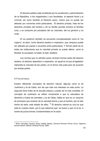122
El derecho público está constituido por la constitución y administración
de la República, a los magistrados y sus facultades, al aspecto fiscal y al
criminal, así como también al Derecho sacro, mismo que no puede ser
alterado por convenios entre particulares. El derecho privado, trata de los
derechos privados del hombre y de su familia (privata hominis et familiae
iura), y se compone por preceptos del ius naturales, del ius gentium y ius
civile. .
El ius publicum también se encuentra conceptualizado como el “ius
cogens”, es decir, como derecho taxativo e imperativo, que, tampoco puede
ser alterado por pactos o acuerdos entre particulares. Y forman parte de él,
todas las instituciones que la voluntad privada no puede alterar, como la
libertad, la usucapión, la tutela, la dote, etcétera.
Las normas que no admiten pacto contrario forman parte del derecho
taxativo; el derecho dispositivo o imperativo es aquél en el que el legislador
interpreta la voluntad de las partes, en la forma más justa pero de acuerdo
por ambas partes.
4.7 IUS NATURALE
Existen diferentes conceptos de derecho natural, algunas como la de
Justiniano y la de Celso, son las que más nos interesan en este punto. La
segunda tiene tintes de la escuela estoica y puede ser la más completa. El
concepto de Justiniano se refiere únicamente a que la naturaleza da
derechos a todos los animales, y la de Celso, habla en que es un conjunto
de principios que emanan de la voluntad divina y que el hombre, por el solo
hecho de serlo, está dotado de ellos. 16
El derecho natural es una luz que
está en nuestra razón, por lo que sabemos qué es bueno y que no lo es, a
través de juicios breves, fundamentados en la razón.
16
Bravo González, Agustín, Bravo Valdés, Beatriz, Derecho Romano Primer Curso, Vigésima
tercera edición. México. Editorial Porrúa. 2006.
 