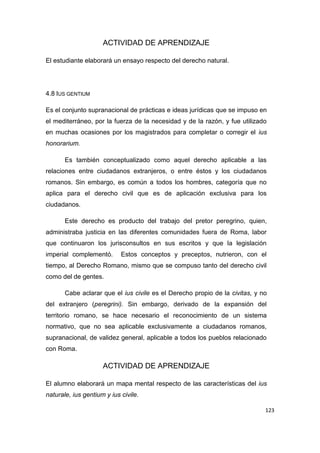 123
ACTIVIDAD DE APRENDIZAJE
El estudiante elaborará un ensayo respecto del derecho natural.
4.8 IUS GENTIUM
Es el conjunto supranacional de prácticas e ideas jurídicas que se impuso en
el mediterráneo, por la fuerza de la necesidad y de la razón, y fue utilizado
en muchas ocasiones por los magistrados para completar o corregir el ius
honorarium.
Es también conceptualizado como aquel derecho aplicable a las
relaciones entre ciudadanos extranjeros, o entre éstos y los ciudadanos
romanos. Sin embargo, es común a todos los hombres, categoría que no
aplica para el derecho civil que es de aplicación exclusiva para los
ciudadanos.
Este derecho es producto del trabajo del pretor peregrino, quien,
administraba justicia en las diferentes comunidades fuera de Roma, labor
que continuaron los jurisconsultos en sus escritos y que la legislación
imperial complementó. Estos conceptos y preceptos, nutrieron, con el
tiempo, al Derecho Romano, mismo que se compuso tanto del derecho civil
como del de gentes.
Cabe aclarar que el ius civile es el Derecho propio de la civitas, y no
del extranjero (peregrini). Sin embargo, derivado de la expansión del
territorio romano, se hace necesario el reconocimiento de un sistema
normativo, que no sea aplicable exclusivamente a ciudadanos romanos,
supranacional, de validez general, aplicable a todos los pueblos relacionado
con Roma.
ACTIVIDAD DE APRENDIZAJE
El alumno elaborará un mapa mental respecto de las características del ius
naturale, ius gentium y ius civile.
 
