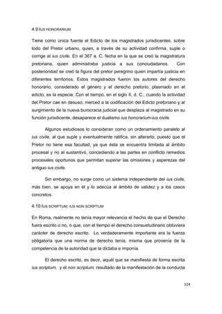 124
4.9 IUS HONORARIUM
Tiene como única fuente el Edicto de los magistrados jurisdicentes, sobre
todo del Pretor urbano, quien, a través de su actividad confirma, suple o
corrige al ius civile. En el 367 a. C. fecha en la que se creó la magistratura
pretoriana, quien administraba justicia a sus conciudadanos. Con
posterioridad se creó la figura del pretor peregrino quien impartía justicia en
diferentes territorios. Estos magistrados fueron los autores del derecho
honorario, considerado el género y el derecho pretorio, plasmado en el
edicto, es la especie. Con el tiempo, en el siglo II, d. C., cuando la actividad
del Pretor cae en desuso, merced a la codificación del Edicto pretoriano y al
surgimiento de la nueva burocracia judicial que desplaza al magistrado en su
función jurisdicente, desaparece el dualismo ius honorarium-ius civile.
Algunos estudiosos lo consideran como un ordenamiento paralelo al
ius civile, al que suple y eventualmente ratifica, sin alterarlo, puesto que el
Pretor no tiene esa facultad, ya que ésta se encuentra limitada al ámbito
procesal y no al sustantivo, concediendo a las partes en conflicto remedios
procesales oportunos que permitan superar las omisiones y asperezas del
antiguo ius civile.
Sin embargo, no surge como un sistema independiente del ius civile,
más bien, se apoya en él y lo adecúa al ámbito de validez y a los casos
concretos.
4.10 IUS SCRIPTUM; IUS NON SCRIPTUM
En Roma, realmente no tenía mayor relevancia el hecho de que el Derecho
fuera escrito o no, o que, con el tiempo el derecho consuetudinario obtuviera
carácter de derecho escrito. Lo verdaderamente importante era la fuerza
obligatoria que una norma de derecho tenía, misma que provenía de la
competencia de la autoridad que la dictaba e imponía.
El derecho escrito, es decir, aquél que se manifiesta de forma escrita
ius scriptum, y el non scriptum, resultado de la manifestación de la conducta
 