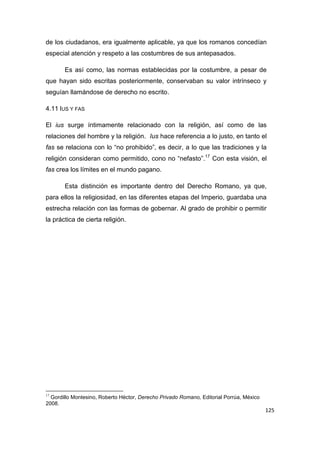 125
de los ciudadanos, era igualmente aplicable, ya que los romanos concedían
especial atención y respeto a las costumbres de sus antepasados.
Es así como, las normas establecidas por la costumbre, a pesar de
que hayan sido escritas posteriormente, conservaban su valor intrínseco y
seguían llamándose de derecho no escrito.
4.11 IUS Y FAS
El ius surge íntimamente relacionado con la religión, así como de las
relaciones del hombre y la religión. Ius hace referencia a lo justo, en tanto el
fas se relaciona con lo “no prohibido”, es decir, a lo que las tradiciones y la
religión consideran como permitido, cono no “nefasto”.17
Con esta visión, el
fas crea los límites en el mundo pagano.
Esta distinción es importante dentro del Derecho Romano, ya que,
para ellos la religiosidad, en las diferentes etapas del Imperio, guardaba una
estrecha relación con las formas de gobernar. Al grado de prohibir o permitir
la práctica de cierta religión.
17
Gordillo Montesino, Roberto Héctor, Derecho Privado Romano, Editorial Porrúa, México
2008.
 