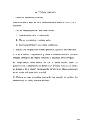 126
AUTOEVALUACIÓN
1.- Definición de Derecho por Celso.
Ius est ars boni et aequi; es decir, “el Derecho es el arte de lo bueno y de lo
equitativo”.
2.- Cita los tres preceptos de Derecho de Ulpiano.
1. Honeste vivere,- vivir honestamente.
2. Alterum non laiedere.- no dañar a otro.
3. Suum cuique tribuere.- dar a cada uno lo suyo.
3.- Elabora una interpretación de estos preceptos, aplicados a tu vida diaria.
4.- Cita el término Jurisprudencia y refiere la diferencia entre el concepto
utilizado en la época del Imperio Romano y la actualidad en nuestro país.
La iurisprudencia, como ciencia del ius, la define Ulpiano como “La
jurisprudencia es el conocimiento de las cosas divinas y humanas, la ciencia
de lo justo y de lo injusto”, (Iurisprudentia est divinarum atque humanarum
rerum notitia, iusti atque inusti scientia).
5.- Elabora un mapa conceptual integrando: Ius naturale, ius gentium, ius
honorarium y ius civile y sus características.
 