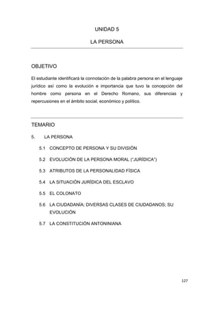 127
UNIDAD 5
LA PERSONA
OBJETIVO
El estudiante identificará la connotación de la palabra persona en el lenguaje
jurídico así como la evolución e importancia que tuvo la concepción del
hombre como persona en el Derecho Romano, sus diferencias y
repercusiones en el ámbito social, económico y político.
TEMARIO
5. LA PERSONA
5.1 CONCEPTO DE PERSONA Y SU DIVISIÓN
5.2 EVOLUCIÓN DE LA PERSONA MORAL (“JURÍDICA”)
5.3 ATRIBUTOS DE LA PERSONALIDAD FÍSICA
5.4 LA SITUACIÓN JURÍDICA DEL ESCLAVO
5.5 EL COLONATO
5.6 LA CIUDADANÍA; DIVERSAS CLASES DE CIUDADANOS; SU
EVOLUCIÓN
5.7 LA CONSTITUCIÓN ANTONINIANA
 