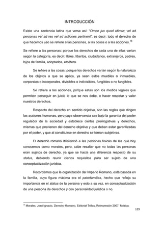 129
INTRODUCCIÓN
Existe una sentencia latina que versa así: “Omne jus quod utimur: vel ad
personas vel ad res vel ad actiones pertinent”, es decir: todo el derecho de
que hacemos uso se refiere a las personas, a las cosas o a las acciones.18
Se refiere a las personas: porque los derechos de cada una de ellas varían
según la categoría, es decir: libres, libertos, ciudadanos, extranjeros, padres,
hijos de familia, adoptados, etcétera.
Se refiere a las cosas: porque los derechos varían según la naturaleza
de los objetos a que se aplica, ya sean estos muebles o inmuebles,
corporales o incorporales, divisibles o indivisibles, fungibles o no fungibles.
Se refiere a las acciones, porque éstas son los medios legales que
permiten perseguir en juicio lo que se nos debe, o hacer respetar y valer
nuestros derechos.
Respecto del derecho en sentido objetivo, son las reglas que dirigen
las acciones humanas, pero cuya observancia cae bajo la garantía del poder
regulador de la sociedad y establece ciertas prerrogativas y derechos,
mismas que provienen del derecho objetivo y que deben estar garantizadas
por el poder, y que al constituirse en derecho se tornan subjetivas.
El derecho romano diferenció a las personas físicas de las que hoy
conocemos como morales, pero, cabe resaltar que no todas las personas
eran sujetos de derecho, ya que se hacía una diferencia respecto de su
status, debiendo reunir ciertos requisitos para ser sujeto de una
conceptualización jurídica.
Recordemos que la organización del Imperio Romano, está basada en
la familia, cuya figura máxima era el paterfamilias, hecho que refleja su
importancia en el status de la persona y esto a su vez, en conceptualización
de una persona de derechos y con personalidad jurídica o no.
18
Morales, José Ignacio, Derecho Romano, Editorial Trillas, Reimpresión 2007. México.
 