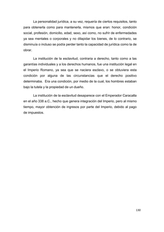 130
La personalidad jurídica, a su vez, requería de ciertos requisitos, tanto
para obtenerla como para mantenerla, mismos que eran: honor, condición
social, profesión, domicilio, edad, sexo, así como, no sufrir de enfermedades
ya sea mentales o corporales y no dilapidar los bienes, de lo contrario, se
disminuía o incluso se podía perder tanto la capacidad de jurídica como la de
obrar.
La institución de la esclavitud, contraria a derecho, tanto como a las
garantías individuales y a los derechos humanos, fue una institución legal en
el Imperio Romano, ya sea que se naciera esclavo, o se obtuviera esta
condición por alguna de las circunstancias que el derecho positivo
determinaba. Era una condición, por medio de la cual, los hombres estaban
bajo la tutela y la propiedad de un dueño.
La institución de la esclavitud desaparece con el Emperador Caracalla
en el año 338 a.C., hecho que genera integración del Imperio, pero al mismo
tiempo, mayor obtención de ingresos por parte del Imperio, debido al pago
de impuestos.
 