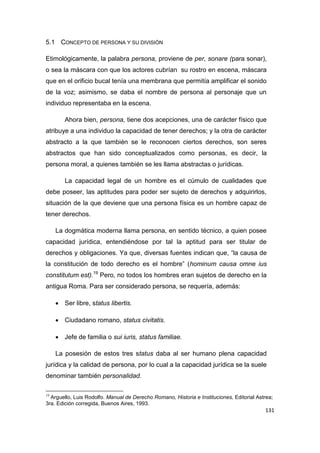 131
5.1 CONCEPTO DE PERSONA Y SU DIVISIÓN
Etimológicamente, la palabra persona, proviene de per, sonare (para sonar),
o sea la máscara con que los actores cubrían su rostro en escena, máscara
que en el orificio bucal tenía una membrana que permitía amplificar el sonido
de la voz; asimismo, se daba el nombre de persona al personaje que un
individuo representaba en la escena.
Ahora bien, persona, tiene dos acepciones, una de carácter físico que
atribuye a una individuo la capacidad de tener derechos; y la otra de carácter
abstracto a la que también se le reconocen ciertos derechos, son seres
abstractos que han sido conceptualizados como personas, es decir, la
persona moral, a quienes también se les llama abstractas o jurídicas.
La capacidad legal de un hombre es el cúmulo de cualidades que
debe poseer, las aptitudes para poder ser sujeto de derechos y adquirirlos,
situación de la que deviene que una persona física es un hombre capaz de
tener derechos.
La dogmática moderna llama persona, en sentido técnico, a quien posee
capacidad jurídica, entendiéndose por tal la aptitud para ser titular de
derechos y obligaciones. Ya que, diversas fuentes indican que, “la causa de
la constitución de todo derecho es el hombre” (hominum causa omne ius
constitutum est).19
Pero, no todos los hombres eran sujetos de derecho en la
antigua Roma. Para ser considerado persona, se requería, además:
 Ser libre, status libertis.
 Ciudadano romano, status civitatis.
 Jefe de familia o sui iuris, status familiae.
La posesión de estos tres status daba al ser humano plena capacidad
jurídica y la calidad de persona, por lo cual a la capacidad jurídica se la suele
denominar también personalidad.
19
Arguello, Luis Rodolfo. Manual de Derecho Romano, Historia e Instituciones, Editorial Astrea;
3ra. Edición corregida, Buenos Aires, 1993.
 