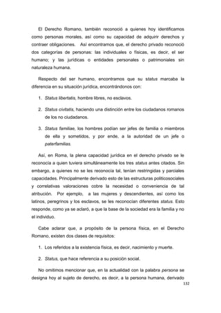 132
El Derecho Romano, también reconoció a quienes hoy identificamos
como personas morales, así como su capacidad de adquirir derechos y
contraer obligaciones. Así encontramos que, el derecho privado reconoció
dos categorías de personas: las individuales o físicas, es decir, el ser
humano; y las jurídicas o entidades personales o patrimoniales sin
naturaleza humana.
Respecto del ser humano, encontramos que su status marcaba la
diferencia en su situación jurídica, encontrándonos con:
1. Status libertatis, hombre libres, no esclavos.
2. Status civitatis, haciendo una distinción entre los ciudadanos romanos
de los no ciudadanos.
3. Status familiae, los hombres podían ser jefes de familia o miembros
de ella y sometidos, y por ende, a la autoridad de un jefe o
paterfamilias.
Así, en Roma, la plena capacidad jurídica en el derecho privado se le
reconocía a quien tuviera simultáneamente los tres status antes citados. Sin
embargo, a quienes no se les reconocía tal, tenían restringidas y parciales
capacidades. Principalmente derivado esto de las estructuras politicosociales
y correlativas valoraciones cobre la necesidad o conveniencia de tal
atribución. Por ejemplo, a las mujeres y descendientes, así como los
latinos, peregrinos y los esclavos, se les reconocían diferentes status. Esto
responde, como ya se aclaró, a que la base de la sociedad era la familia y no
el individuo.
Cabe aclarar que, a propósito de la persona física, en el Derecho
Romano, existen dos clases de requisitos:
1. Los referidos a la existencia física, es decir, nacimiento y muerte.
2. Status, que hace referencia a su posición social.
No omitimos mencionar que, en la actualidad con la palabra persona se
designa hoy al sujeto de derecho, es decir, a la persona humana, derivado
 