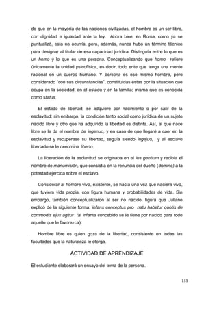 133
de que en la mayoría de las naciones civilizadas, el hombre es un ser libre,
con dignidad e igualdad ante la ley. Ahora bien, en Roma, como ya se
puntualizó, esto no ocurría, pero, además, nunca hubo un término técnico
para designar al titular de esa capacidad jurídica. Distinguía entre lo que es
un homo y lo que es una persona. Conceptualizando que homo refiere
únicamente la unidad psicofísica, es decir, todo ente que tenga una mente
racional en un cuerpo humano. Y persona es ese mismo hombre, pero
considerado “con sus circunstancias”, constituidas éstas por la situación que
ocupa en la sociedad, en el estado y en la familia; misma que es conocida
como status.
El estado de libertad, se adquiere por nacimiento o por salir de la
esclavitud; sin embargo, la condición tanto social como jurídica de un sujeto
nacido libre y otro que ha adquirido la libertad es distinta. Así, al que nace
libre se le da el nombre de ingenuo, y en caso de que llegaré a caer en la
esclavitud y recuperase su libertad, seguía siendo ingejuo, y al esclavo
libertado se le denomina liberto.
La liberación de la esclavitud se originaba en el ius gentium y recibía el
nombre de manumisión, que consistía en la renuncia del dueño (domine) a la
potestad ejercida sobre el esclavo.
Considerar al hombre vivo, existente, se hacía una vez que naciera vivo,
que tuviera vida propia, con figura humana y probabilidades de vida. Sin
embargo, también conceptualizaron al ser no nacido, figura que Juliano
explicó de la siguiente forma: infans conceptus pro natu habetur quotis de
commodis ejus agitur (al infante concebido se le tiene por nacido para todo
aquello que le favorezca).
Hombre libre es quien goza de la libertad, consistente en todas las
facultades que la naturaleza le otorga.
ACTIVIDAD DE APRENDIZAJE
El estudiante elaborará un ensayo del tema de la persona.
 