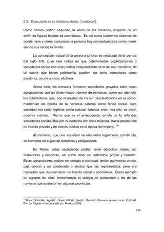 134
5.2. EVOLUCIÓN DE LA PERSONA MORAL (“JURÍDICA”)
Como hemos podido observar, la visión de los romanos, respecto de un
sinfín de figuras legales es asombrosa. Es así como podremos observar de
donde nace y cómo evoluciona la persona hoy conceptualizada como moral,
siendo sus inicios la familia.
La concepción actual de la persona jurídica es resultado de la ciencia
del siglo XIX, cuya idea radica en que determinadas organizaciones o
sociedades tienen una vida jurídica independiente de la de sus miembros, de
tal suerte que tienen patrimonio, pueden ser tanto acreedoras como
deudoras, acudir a juicio, etcétera.
Ahora bien, los romanos formaron sociedades privadas tales como
agrupaciones con un determinado número de personas, como por ejemplo,
los coherederos, que, con el objetivo de no ser desclasificados en el censo,
mantenían los fondos de la herencia paterna como fondo social, cuya
sociedad era tanto legítima como natural, llamada ercto non cito, es decir,
dominio indiviso. Misma que es el antecedente remoto de la referidas
sociedades constituidas por ciudadanos con fines diversos, hasta abarcar los
de interés privado y de interés público en la época del Imperio. 20
Al momento que una sociedad se encuentra legalmente constituida,
se convierte en sujeto de derechos y obligaciones.
En Roma, estas sociedades podían tener derechos reales, ser
acreedoras y deudoras, así como tener un patrimonio propio y heredar.
Estas agrupaciones podían ser colegio o sociedad, tenían patrimonio propio,
caja común y un apoderado o síndico que las representaba, pero era
necesario que representaran un interés social o económico. Como ejemplo
de algunas de ellas, encontramos el colegio de panaderos y los de los
navieros que existieron en algunas provincias.
20
Bravo González, Agustín, Bravo Valdés, Beatriz, Derecho Romano, primer curso. Editorial
Porrúa, Vigésimo tercera edición. México. 2006.
 