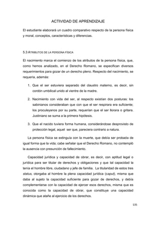 135
ACTIVIDAD DE APRENDIZAJE
El estudiante elaborará un cuadro comparativo respecto de la persona física
y moral, conceptos, características y diferencias.
5.3 ATRIBUTOS DE LA PERSONA FÍSICA
El nacimiento marca el comienzo de los atributos de la persona física, que,
como hemos analizado, en el Derecho Romano, se especifican diversos
requerimientos para gozar de un derecho pleno. Respecto del nacimiento, se
requería, además:
1. Que el ser estuviera separado del claustro materno, es decir, sin
cordón umbilical unido al vientre de la madre.
2. Nacimiento con vida del ser, al respecto existían dos posturas: los
sabinianos consideraban que con que el ser respirara era suficiente;
los proculeyanos por su parte, requerían que el ser llorara o gritara.
Justiniano se suma a la primera hipótesis.
3. Que el nacido tuviera forma humana, considerándose desprovisto de
protección legal, aquel ser que, pareciera contrario a natura.
La persona física se extinguía con la muerte, que debía ser probada de
igual forma que la vida; cabe señalar que el Derecho Romano, no contempló
la ausencia con presunción de fallecimiento.
Capacidad jurídica y capacidad de obrar, es decir, con aptitud legal o
jurídica para ser titular de derechos y obligaciones y que tal capacidad la
tenía el hombre libre, ciudadano y jefe de familia. La titularidad de estos tres
status, otorgaba al hombre la plena capacidad jurídica (caput), misma que
daba al sujeto la capacidad suficiente para gozar de derechos, y debía
complementarse con la capacidad de ejercer esos derechos, misma que es
conocida como la capacidad de obrar, que constituye una capacidad
dinámica que atañe al ejercicio de los derechos.
 