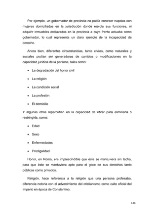136
Por ejemplo, un gobernador de provincia no podía contraer nupcias con
mujeres domiciliadas en la jurisdicción donde ejercía sus funciones, ni
adquirir inmuebles enclavados en la provincia a cuyo frente actuaba como
gobernador, lo cual representa un claro ejemplo de la incapacidad de
derecho.
Ahora bien, diferentes circunstancias, tanto civiles, como naturales y
sociales podían ser generadoras de cambios o modificaciones en la
capacidad jurídica de la persona, tales como:
 La degradación del honor civil
 La religión
 La condición social
 La profesión
 El domicilio
Y algunas otras repercutían en la capacidad de obrar para eliminarla o
restringirla, como:
 Edad
 Sexo
 Enfermedades
 Prodigalidad
Honor, en Roma, era imprescindible que éste se mantuviera sin tacha,
para que éste se mantuviera apto para el goce de sus derechos tanto
públicos como privados.
Religión, hace referencia a la religión que una persona profesaba,
diferencia notoria con el advenimiento del cristianismo como culto oficial del
Imperio en época de Constantino.
 