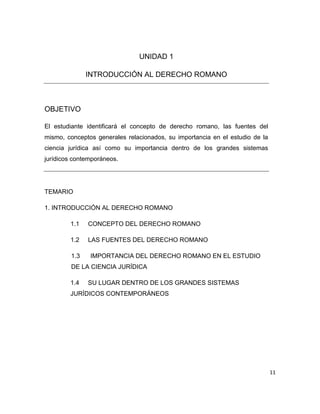 11
UNIDAD 1
INTRODUCCIÓN AL DERECHO ROMANO
OBJETIVO
El estudiante identificará el concepto de derecho romano, las fuentes del
mismo, conceptos generales relacionados, su importancia en el estudio de la
ciencia jurídica así como su importancia dentro de los grandes sistemas
jurídicos contemporáneos.
TEMARIO
1. INTRODUCCIÓN AL DERECHO ROMANO
1.1 CONCEPTO DEL DERECHO ROMANO
1.2 LAS FUENTES DEL DERECHO ROMANO
1.3 IMPORTANCIA DEL DERECHO ROMANO EN EL ESTUDIO
DE LA CIENCIA JURÍDICA
1.4 SU LUGAR DENTRO DE LOS GRANDES SISTEMAS
JURÍDICOS CONTEMPORÁNEOS
 