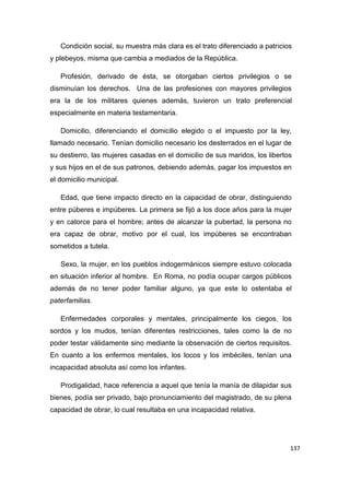 137
Condición social, su muestra más clara es el trato diferenciado a patricios
y plebeyos, misma que cambia a mediados de la República.
Profesión, derivado de ésta, se otorgaban ciertos privilegios o se
disminuían los derechos. Una de las profesiones con mayores privilegios
era la de los militares quienes además, tuvieron un trato preferencial
especialmente en materia testamentaria.
Domicilio, diferenciando el domicilio elegido o el impuesto por la ley,
llamado necesario. Tenían domicilio necesario los desterrados en el lugar de
su destierro, las mujeres casadas en el domicilio de sus maridos, los libertos
y sus hijos en el de sus patronos, debiendo además, pagar los impuestos en
el domicilio municipal.
Edad, que tiene impacto directo en la capacidad de obrar, distinguiendo
entre púberes e impúberes. La primera se fijó a los doce años para la mujer
y en catorce para el hombre; antes de alcanzar la pubertad, la persona no
era capaz de obrar, motivo por el cual, los impúberes se encontraban
sometidos a tutela.
Sexo, la mujer, en los pueblos indogermánicos siempre estuvo colocada
en situación inferior al hombre. En Roma, no podía ocupar cargos públicos
además de no tener poder familiar alguno, ya que este lo ostentaba el
paterfamilias.
Enfermedades corporales y mentales, principalmente los ciegos, los
sordos y los mudos, tenían diferentes restricciones, tales como la de no
poder testar válidamente sino mediante la observación de ciertos requisitos.
En cuanto a los enfermos mentales, los locos y los imbéciles, tenían una
incapacidad absoluta así como los infantes.
Prodigalidad, hace referencia a aquel que tenía la manía de dilapidar sus
bienes, podía ser privado, bajo pronunciamiento del magistrado, de su plena
capacidad de obrar, lo cual resultaba en una incapacidad relativa.
 