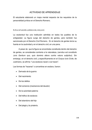 138
ACTIVIDAD DE APRENDIZAJE
El estudiante elaborará un mapa mental respecto de los requisitos de la
personalidad jurídica en el Derecho Romano.
5.4 LA SITUACIÓN JURÍDICA DEL ESCLAVO
La esclavitud fue una institución admitida en todos los pueblos de la
antigüedad. La figura surge del derecho de gentes, pero también fue
sancionada por el Derecho Civil Romano. En el derecho de gentes tenía su
fuente en la cautividad y en el derecho civil, en una pena.
A pesar de que la figura se encontraba constituida dentro del derecho
de gentes, se consideraba contraria a la naturaleza, (servitus est constitutio
Juris Gentium quo, quis dominio alieno contra natura subjicitur). Sin
embargo, en el derecho civil, y específicamente en el Corpus Iuris Civile, de
Justiniano, se afirma: “Los esclavos nacen o se hacen”.
Las formas de “hacerse” o convertirse en esclavo, fueron:
 Derivado de la guerra
 Del nacimiento
 De los delitos
 Del comercio (insolvencia del deudor)
 De la autoridad paterna
 Del tráfico de esclavos
 Del abandono del hijo
 Del plagio y la piratería.
 