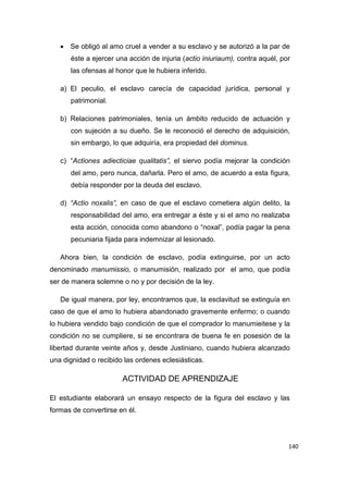 140
 Se obligó al amo cruel a vender a su esclavo y se autorizó a la par de
éste a ejercer una acción de injuria (actio iniuriaum), contra aquél, por
las ofensas al honor que le hubiera inferido.
a) El peculio, el esclavo carecía de capacidad jurídica, personal y
patrimonial.
b) Relaciones patrimoniales, tenía un ámbito reducido de actuación y
con sujeción a su dueño. Se le reconoció el derecho de adquisición,
sin embargo, lo que adquiría, era propiedad del dominus.
c) “Actiones adiecticiae qualitatis”, el siervo podía mejorar la condición
del amo, pero nunca, dañarla. Pero el amo, de acuerdo a esta figura,
debía responder por la deuda del esclavo.
d) “Actio noxalis”, en caso de que el esclavo cometiera algún delito, la
responsabilidad del amo, era entregar a éste y si el amo no realizaba
esta acción, conocida como abandono o “noxal”, podía pagar la pena
pecuniaria fijada para indemnizar al lesionado.
Ahora bien, la condición de esclavo, podía extinguirse, por un acto
denominado manumissio, o manumisión, realizado por el amo, que podía
ser de manera solemne o no y por decisión de la ley.
De igual manera, por ley, encontramos que, la esclavitud se extinguía en
caso de que el amo lo hubiera abandonado gravemente enfermo; o cuando
lo hubiera vendido bajo condición de que el comprador lo manumieitese y la
condición no se cumpliere, si se encontrara de buena fe en posesión de la
libertad durante veinte años y, desde Justiniano, cuando hubiera alcanzado
una dignidad o recibido las ordenes eclesiásticas.
ACTIVIDAD DE APRENDIZAJE
El estudiante elaborará un ensayo respecto de la figura del esclavo y las
formas de convertirse en él.
 