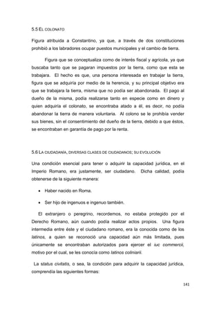 141
5.5 EL COLONATO
Figura atribuida a Constantino, ya que, a través de dos constituciones
prohibió a los labradores ocupar puestos municipales y el cambio de tierra.
Figura que se conceptualiza como de interés fiscal y agrícola, ya que
buscaba tanto que se pagaran impuestos por la tierra, como que esta se
trabajara. El hecho es que, una persona interesada en trabajar la tierra,
figura que se adquiría por medio de la herencia, y su principal objetivo era
que se trabajara la tierra, misma que no podía ser abandonada. El pago al
dueño de la misma, podía realizarse tanto en especie como en dinero y
quien adquiría el colonato, se encontraba atado a él, es decir, no podía
abandonar la tierra de manera voluntaria. Al colono se le prohibía vender
sus bienes, sin el consentimiento del dueño de la tierra, debido a que éstos,
se encontraban en garantía de pago por la renta.
5.6 LA CIUDADANÍA, DIVERSAS CLASES DE CIUDADANOS; SU EVOLUCIÓN
Una condición esencial para tener o adquirir la capacidad jurídica, en el
Imperio Romano, era justamente, ser ciudadano. Dicha calidad, podía
obtenerse de la siguiente manera:
 Haber nacido en Roma.
 Ser hijo de ingenuos e ingenuo también.
El extranjero o peregrino, recordemos, no estaba protegido por el
Derecho Romano, aún cuando podía realizar actos propios. Una figura
intermedia entre éste y el ciudadano romano, era la conocida como de los
latinos, a quien se reconoció una capacidad aún más limitada, pues
únicamente se encontraban autorizados para ejercer el iuc commercii,
motivo por el cual, se les conocía como latinos coliniarii.
La status civitatis, o sea, la condición para adquirir la capacidad jurídica,
comprendía las siguientes formas:
 