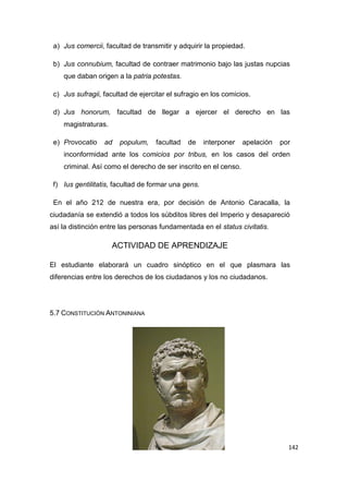 142
a) Jus comercii, facultad de transmitir y adquirir la propiedad.
b) Jus connubium, facultad de contraer matrimonio bajo las justas nupcias
que daban origen a la patria potestas.
c) Jus sufragii, facultad de ejercitar el sufragio en los comicios.
d) Jus honorum, facultad de llegar a ejercer el derecho en las
magistraturas.
e) Provocatio ad populum, facultad de interponer apelación por
inconformidad ante los comicios por tribus, en los casos del orden
criminal. Así como el derecho de ser inscrito en el censo.
f) Ius gentilitatis, facultad de formar una gens.
En el año 212 de nuestra era, por decisión de Antonio Caracalla, la
ciudadanía se extendió a todos los súbditos libres del Imperio y desapareció
así la distinción entre las personas fundamentada en el status civitatis.
ACTIVIDAD DE APRENDIZAJE
El estudiante elaborará un cuadro sinóptico en el que plasmara las
diferencias entre los derechos de los ciudadanos y los no ciudadanos.
5.7 CONSTITUCIÓN ANTONINIANA
 