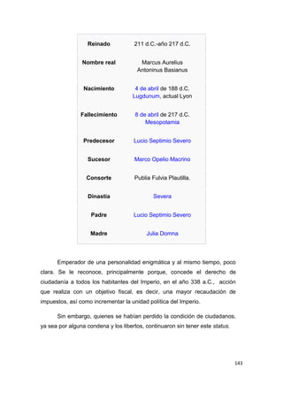 143
Reinado 211 d.C.-año 217 d.C.
Nombre real Marcus Aurelius
Antoninus Basianus
Nacimiento 4 de abril de 188 d.C.
Lugdunum, actual Lyon
Fallecimiento 8 de abril de 217 d.C.
Mesopotamia
Predecesor Lucio Septimio Severo
Sucesor Marco Opelio Macrino
Consorte Publia Fulvia Plautilla.
Dinastía Severa
Padre Lucio Septimio Severo
Madre Julia Domna
Emperador de una personalidad enigmática y al mismo tiempo, poco
clara. Se le reconoce, principalmente porque, concede el derecho de
ciudadanía a todos los habitantes del Imperio, en el año 338 a.C., acción
que realiza con un objetivo fiscal, es decir, una mayor recaudación de
impuestos, así como incrementar la unidad política del Imperio.
Sin embargo, quienes se habían perdido la condición de ciudadanos,
ya sea por alguna condena y los libertos, continuaron sin tener este status.
 