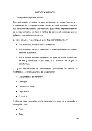 145
AUTOEVALUACIÓN.
1.- Concepto etimológico de persona.
Etimológicamente, la palabra persona, proviene de per, sonare (para sonar),
o sea la máscara con que los actores cubrían su rostro en escena, máscara
que en el orificio bucal tenía una membrana que permitía amplificar el sonido
de la voz; asimismo, se daba el nombre de persona al personaje que un
individuo representaba en la escena.
2.- ¿Qué status se requerían para gozar de personalidad jurídica?
1. Status libertatis, hombres libres, no esclavos.
2. Status civitatis, haciendo una distinción entre los ciudadanos romanos
de los no ciudadanos.
3. Status familiae, los hombres podían ser jefes de familia o miembros
de ella y sometidos, y por ende, a la autoridad de un jefe o
paterfamilias.
3.- ¿Qué circunstancias se consideraban generadoras de cambio o
modificación en el status jurídico de una persona?
 La degradación del honor civil
 La religión
 La condición social
 La profesión
 El domicilio
Y algunas otras repercutían en la capacidad de obrar para eliminarla o
restringirla, como:
 Edad
 Sexo
 