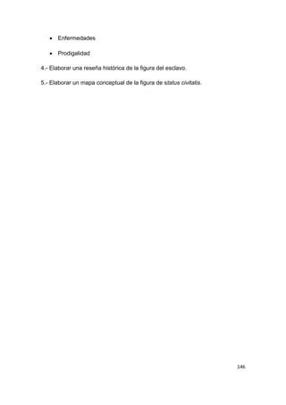 146
 Enfermedades
 Prodigalidad
4.- Elaborar una reseña histórica de la figura del esclavo.
5.- Elaborar un mapa conceptual de la figura de status civitatis.
 