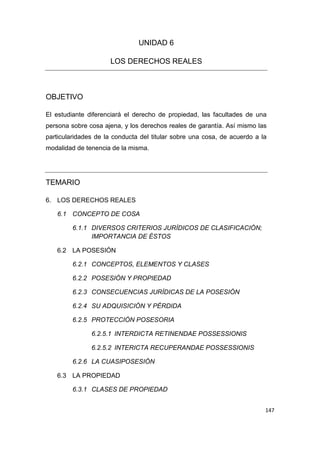 147
UNIDAD 6
LOS DERECHOS REALES
OBJETIVO
El estudiante diferenciará el derecho de propiedad, las facultades de una
persona sobre cosa ajena, y los derechos reales de garantía. Así mismo las
particularidades de la conducta del titular sobre una cosa, de acuerdo a la
modalidad de tenencia de la misma.
TEMARIO
6. LOS DERECHOS REALES
6.1 CONCEPTO DE COSA
6.1.1 DIVERSOS CRITERIOS JURÍDICOS DE CLASIFICACIÓN;
IMPORTANCIA DE ÉSTOS
6.2 LA POSESIÓN
6.2.1 CONCEPTOS, ELEMENTOS Y CLASES
6.2.2 POSESIÓN Y PROPIEDAD
6.2.3 CONSECUENCIAS JURÍDICAS DE LA POSESIÓN
6.2.4 SU ADQUISICIÓN Y PÉRDIDA
6.2.5 PROTECCIÓN POSESORIA
6.2.5.1 INTERDICTA RETINENDAE POSSESSIONIS
6.2.5.2 INTERICTA RECUPERANDAE POSSESSIONIS
6.2.6 LA CUASIPOSESIÓN
6.3 LA PROPIEDAD
6.3.1 CLASES DE PROPIEDAD
 