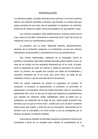 150
INTRODUCCIÓN
Los derechos reales, concepto derivado de las actiones in rem de la doctrina
clásica, son derecho oponibles a terceros, que facultan a su titular para que
saque provecho de una cosa, sea en propiedad, en hipoteca o el usufructo.
El término de “derechos reales” deriva de la palabra res, que significa “cosa”.
Los romanos manejaron siete clasificaciones o criterios jurídicos de la
cosa, cada uno de ellos comprendía la relevancia de la “cosa” de la que se
trataba así como sus características jurídicas.
La posesión, por su parte, desarrolla además, denominaciones,
alcances de la protección posesoria, su fundamento, ya que los romanos
distinguieron entre posesión y propiedad así como sus características.
Dos formas tradicionales, hablando de la propiedad, fueron la
quiritaria y la bonitaria, ésta última también llamada pretoria debido a que, en
caso de no cumplir con los requisitos impuestos por el ius civile, el pretor,
tenía la capacidad de suplir los mismos y validar la operación de compra-
venta. La primera, era aquella que cumplía con todas las formalidades y
requisitos impuestos por el ius civile, que, entre otros, se habla de ser
ciudadano romano y que la cosa estuviera en el comercio.
Entre los modos originarios de adquirir la propiedad, se cuentan: la
ocupación, la accesión, la especificación, la confusión, la conmixtión, la
adjudicación y la usucapión. Entre los modos derivados, esto es, sucesiones
particulares inter vivos, en las que el sujeto que adquiere la propiedad tiene
que respetar los derechos reales establecidos sobre el objeto por su
predecesor por aplicación de la regla de que “nadie puede transmitir más
derechos que los que él mismo tiene”, (nemko plus iuris ad alium trnasferre
potest quam ipse habet), y entre los que se encuentran, reconocidos por el
derecho civil, la mancipatio y la iniure cessio; y uno ya consagrado por el
derecho de gentes, la tradición (traditio)
Encontramos también los llamados derechos de garantía mismos que
constituyen a favor de un acreedor para reforzar el cumplimiento de la
 