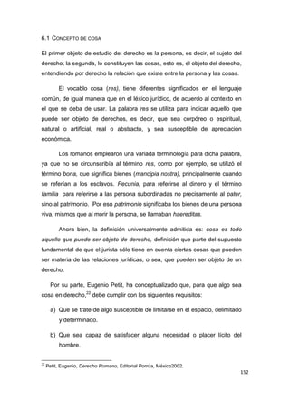 152
6.1 CONCEPTO DE COSA
El primer objeto de estudio del derecho es la persona, es decir, el sujeto del
derecho, la segunda, lo constituyen las cosas, esto es, el objeto del derecho,
entendiendo por derecho la relación que existe entre la persona y las cosas.
El vocablo cosa (res), tiene diferentes significados en el lenguaje
común, de igual manera que en el léxico jurídico, de acuerdo al contexto en
el que se deba de usar. La palabra res se utiliza para indicar aquello que
puede ser objeto de derechos, es decir, que sea corpóreo o espiritual,
natural o artificial, real o abstracto, y sea susceptible de apreciación
económica.
Los romanos emplearon una variada terminología para dicha palabra,
ya que no se circunscribía al término res, como por ejemplo, se utilizó el
término bona, que significa bienes (mancipia nostra), principalmente cuando
se referían a los esclavos. Pecunia, para referirse al dinero y el término
familia para referirse a las persona subordinadas no precisamente al pater,
sino al patrimonio. Por eso patrimonio significaba los bienes de una persona
viva, mismos que al morir la persona, se llamaban haereditas.
Ahora bien, la definición universalmente admitida es: cosa es todo
aquello que puede ser objeto de derecho, definición que parte del supuesto
fundamental de que el jurista sólo tiene en cuenta ciertas cosas que pueden
ser materia de las relaciones jurídicas, o sea, que pueden ser objeto de un
derecho.
Por su parte, Eugenio Petit, ha conceptualizado que, para que algo sea
cosa en derecho,22
debe cumplir con los siguientes requisitos:
a) Que se trate de algo susceptible de limitarse en el espacio, delimitado
y determinado.
b) Que sea capaz de satisfacer alguna necesidad o placer lícito del
hombre.
22
Petit, Eugenio, Derecho Romano, Editorial Porrúa, México2002.
 