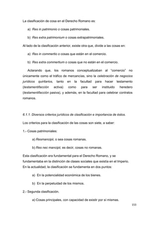 153
La clasificación de cosa en el Derecho Romano es:
a) Res in patrimonio o cosas patrimoniales.
b) Res extra patrimonium o cosas extrapatrimoniales.
Al lado de la clasificación anterior, existe otra que, divide a las cosas en:
a) Res in commertio o cosas que están en el comercio.
b) Res extra commertium o cosas que no están en el comercio.
Aclarando que, los romanos conceptualizaban al “comercio” no
únicamente como el tráfico de mercancías, sino la celebración de negocios
jurídicos quiritarios, tanto en la facultad para hacer testamento
(testamentifacción activa) como para ser instituido heredero
(testamentifacción pasiva), y además, en la facultad para celebrar contratos
romanos.
6.1.1. Diversos criterios jurídicos de clasificación e importancia de éstos.
Los criterios para la clasificación de las cosas son siete, a saber:
1.- Cosas patrimoniales:
a) Resmancipii, o sea cosas romanas.
b) Res nec mancipii, es decir, cosas no romanas.
Esta clasificación era fundamental para el Derecho Romano, y se
fundamentaba en la distinción de clases sociales que existía en el Imperio.
En la actualidad, la clasificación se fundamenta en dos puntos:
a) En la potencialidad económica de los bienes.
b) En la perpetuidad de los mismos.
2.- Segunda clasificación.
a) Cosas principales, con capacidad de existir por sí mismas.
 