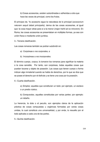 154
b) Cosas accesorias, existen subordinadas o adheridas a otra que
hace las veces de principal, como los frutos.
El principio de, “lo accesorio sigue la naturaleza de lo principal (accesorium
naturam sequit debet principalis), deriva de las cosas accesorias, al igual
que: la cosa mayor atrae para sí a la menor (major trahit ad ce minorem). En
Roma, las cosas accesorias se presentaban en múltiples formas, ya sea con
unión física o mediante unión jurídica.
3.- Tercera clasificación.
Las cosas romanas también se podían subdividir en:
a) Corpóreas o res corporales, e
b) Incorpóreas o res incorporales.
El término cuerpo, corpus, lo tomaron los romanos para significar la materia
o la cosa sensible. Por tanto, son corpóreas, todas aquellas cosas que
puedan tocarse y objeto de posesión. Las cosas que tienen cuerpo o forma
indican algo inmaterial cuando se habla de derechos, por lo que se dice que
se posee el derecho por el disfrute y se tiene una cosa por la posesión.
4.- Cuarta clasificación.
a) Simples: aquellas que constituían un todo: por ejemplo, un esclavo
o un predio rústico.
b) Compuestas, aquellas constituidas por varias partes: por ejemplo:
un rebaño.
La herencia, la dote o el peculio, son ejemplos claros de la aplicación
práctica de cosas compuestas u orgánicas formadas por varias cosas
unidas, lo cual constituía una universalidad, y por ende, lo resuelto por el
todo aplicaba a cada una de las partes.
5.- Quinta clasificación.
 