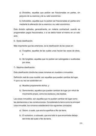 155
a) Divisibles, aquellas que podían ser fraccionadas en partes, sin
perjuicio de su esencia y de su valor económico.
b) Indivisibles, aquellas que no podían ser fraccionadas en partes sino
mediante la alteración de su esencia o su valor económico.
Esta división aplicaba, generalmente, en materia contractual, cuando se
programaban pagos fraccionados, o si se debía hacer el mismo en un solo
acto.
6.- Sexta clasificación.
Más importante que las anteriores, es la clasificación de las cosas en:
a) Fungibles, aquellas de las cuales unas hacían las veces de otras,
y
b) No fungibles, aquellas que no podían ser subrogadas o sustituidas
por otras.
7.- Séptima clasificación.
Esta clasificación dividía las cosas romanas en muebles e inmuebles.
Definición real de cosa mueble: son aquellas que pueden cambiar de lugar.
Y que a su vez se subdividen en:
a) Muebles propiamente dichos, y
b) Semovientes, aquellos que pueden cambiar de lugar por virtud de
movimiento propio, como los esclavos y las bestias.
Las cosas inmuebles, son aquellas que no pueden cambiar de lugar como
las plantaciones o las construcciones. Considerada la tierra como la principal
cosa inmueble, los romanos establecieron los siguientes conceptos:
a) Solum, o suelo, que era la superficie a flor de tierra.
b) El subsolum, o subsuelo, que era todo lo que encontraba debajo
del límite del suelo o flor de tierra.
 