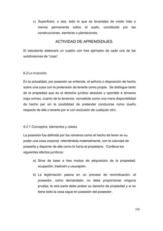 156
c) Superficies, o sea, todo lo que se levantaba de modo más o
menos permanente sobre el suelo, constituido por las
construcciones, siembras o plantaciones.
ACTIVIDAD DE APRENDIZAJES.
El estudiante elaborará un cuadro con tres ejemplos de cada una de las
subdivisiones de “cosa”.
6.2 LA POSESIÓN
En la actualidad, por posesión se entiende, el señorío o disposición de hecho
sobre una cosa con la pretensión de tenerla como propia. Se distingue tanto
de la propiedad que es el derecho jurídico absoluto y oponible a terceros
erga omnes, cuanto de la tenencia, concebida como una mera disponibilidad
de hecho per sin la posibilidad de pretender conducirse como dueño
respecto de ella o tenerla por sí con exclusión de cualquier otro.
6.2.1 Conceptos, elementos y clases
La posesión fue definida por los romanos como el hecho de tener en su
poder una cosa corporal, reteniéndola materialmente, con la voluntad de
poseerla y disponer de ella como lo haría el propietario. Conlleva los
siguientes efectos jurídicos:
a) Sirve de base a tres modos de adquisición de la propiedad:
ocupación, tradición y usucapión.
b) La legitimación pasiva en un proceso de reivindicación: el
poseedor, como demandado, no debe proporcionar ninguna
prueba; la otra parte debe probar su derecho de propiedad y si no
tiene éxito la cosa sigue en posesión del poseedor.
 