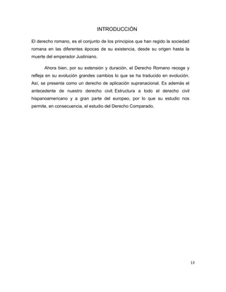 13
INTRODUCCIÓN
El derecho romano, es el conjunto de los principios que han regido la sociedad
romana en las diferentes épocas de su existencia, desde su origen hasta la
muerte del emperador Justiniano.
Ahora bien, por su extensión y duración, el Derecho Romano recoge y
refleja en su evolución grandes cambios lo que se ha traducido en evolución.
Así, se presenta como un derecho de aplicación supranacional. Es además el
antecedente de nuestro derecho civil. Estructura a todo el derecho civil
hispanoamericano y a gran parte del europeo, por lo que su estudio nos
permite, en consecuencia, el estudio del Derecho Comparado.
 