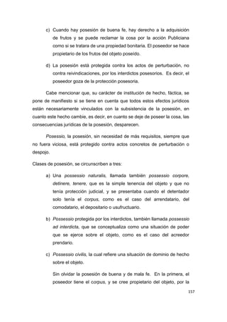 157
c) Cuando hay posesión de buena fe, hay derecho a la adquisición
de frutos y se puede reclamar la cosa por la acción Publiciana
como si se tratara de una propiedad bonitaria. El poseedor se hace
propietario de los frutos del objeto poseído.
d) La posesión está protegida contra los actos de perturbación, no
contra reivindicaciones, por los interdictos posesorios. Es decir, el
poseedor goza de la protección posesoria.
Cabe mencionar que, su carácter de institución de hecho, fáctica, se
pone de manifiesto si se tiene en cuenta que todos estos efectos jurídicos
están necesariamente vinculados con la subsistencia de la posesión, en
cuanto este hecho cambie, es decir, en cuanto se deje de poseer la cosa, las
consecuencias jurídicas de la posesión, desparecen.
Posessio, la posesión, sin necesidad de más requisitos, siempre que
no fuera viciosa, está protegido contra actos concretos de perturbación o
despojo.
Clases de posesión, se circunscriben a tres:
a) Una possessio naturalis, llamada también possessio corpore,
detinere, tenere, que es la simple tenencia del objeto y que no
tenía protección judicial, y se presentaba cuando el detentador
solo tenía el corpus, como es el caso del arrendatario, del
comodatario, el depositario o usufructuario.
b) Possessio protegida por los interdictos, también llamada possessio
ad interdicta, que se conceptualiza como una situación de poder
que se ejerce sobre el objeto, como es el caso del acreedor
prendario.
c) Possessio civilis, la cual refiere una situación de dominio de hecho
sobre el objeto.
Sin olvidar la posesión de buena y de mala fe. En la primera, el
poseedor tiene el corpus, y se cree propietario del objeto, por la
 
