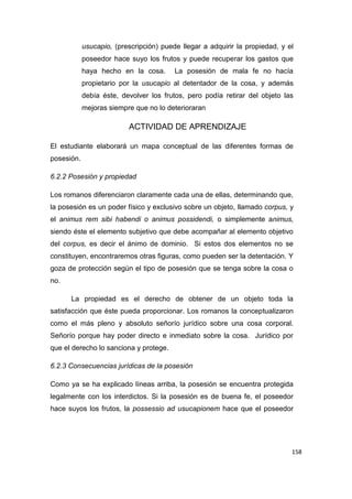 158
usucapio, (prescripción) puede llegar a adquirir la propiedad, y el
poseedor hace suyo los frutos y puede recuperar los gastos que
haya hecho en la cosa. La posesión de mala fe no hacía
propietario por la usucapio al detentador de la cosa, y además
debía éste, devolver los frutos, pero podía retirar del objeto las
mejoras siempre que no lo deterioraran
ACTIVIDAD DE APRENDIZAJE
El estudiante elaborará un mapa conceptual de las diferentes formas de
posesión.
6.2.2 Posesión y propiedad
Los romanos diferenciaron claramente cada una de ellas, determinando que,
la posesión es un poder físico y exclusivo sobre un objeto, llamado corpus, y
el animus rem sibi habendi o animus possidendi, o simplemente animus,
siendo éste el elemento subjetivo que debe acompañar al elemento objetivo
del corpus, es decir el ánimo de dominio. Si estos dos elementos no se
constituyen, encontraremos otras figuras, como pueden ser la detentación. Y
goza de protección según el tipo de posesión que se tenga sobre la cosa o
no.
La propiedad es el derecho de obtener de un objeto toda la
satisfacción que éste pueda proporcionar. Los romanos la conceptualizaron
como el más pleno y absoluto señorío jurídico sobre una cosa corporal.
Señorío porque hay poder directo e inmediato sobre la cosa. Jurídico por
que el derecho lo sanciona y protege.
6.2.3 Consecuencias jurídicas de la posesión
Como ya se ha explicado líneas arriba, la posesión se encuentra protegida
legalmente con los interdictos. Si la posesión es de buena fe, el poseedor
hace suyos los frutos, la possessio ad usucapionem hace que el poseedor
 