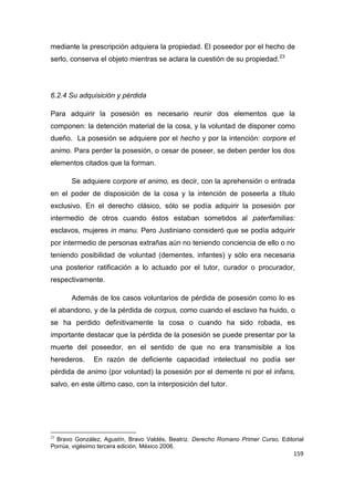 159
mediante la prescripción adquiera la propiedad. El poseedor por el hecho de
serlo, conserva el objeto mientras se aclara la cuestión de su propiedad.23
6.2.4 Su adquisición y pérdida
Para adquirir la posesión es necesario reunir dos elementos que la
componen: la detención material de la cosa, y la voluntad de disponer como
dueño. La posesión se adquiere por el hecho y por la intención: corpore et
animo. Para perder la posesión, o cesar de poseer, se deben perder los dos
elementos citados que la forman.
Se adquiere corpore et animo, es decir, con la aprehensión o entrada
en el poder de disposición de la cosa y la intención de poseerla a título
exclusivo. En el derecho clásico, sólo se podía adquirir la posesión por
intermedio de otros cuando éstos estaban sometidos al paterfamilias:
esclavos, mujeres in manu. Pero Justiniano consideró que se podía adquirir
por intermedio de personas extrañas aún no teniendo conciencia de ello o no
teniendo posibilidad de voluntad (dementes, infantes) y sólo era necesaria
una posterior ratificación a lo actuado por el tutor, curador o procurador,
respectivamente.
Además de los casos voluntarios de pérdida de posesión como lo es
el abandono, y de la pérdida de corpus, como cuando el esclavo ha huido, o
se ha perdido definitivamente la cosa o cuando ha sido robada, es
importante destacar que la pérdida de la posesión se puede presentar por la
muerte del poseedor, en el sentido de que no era transmisible a los
herederos. En razón de deficiente capacidad intelectual no podía ser
pérdida de animo (por voluntad) la posesión por el demente ni por el infans,
salvo, en este último caso, con la interposición del tutor.
23
Bravo González, Agustín, Bravo Valdés, Beatriz. Derecho Romano Primer Curso, Editorial
Porrúa, vigésimo tercera edición. México 2006.
 