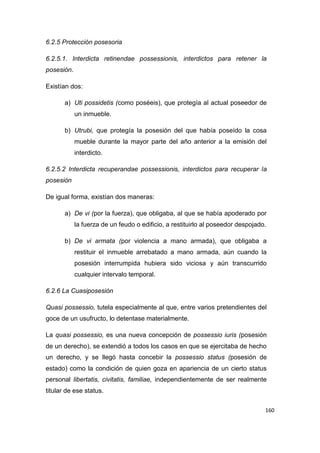 160
6.2.5 Protección posesoria
6.2.5.1. Interdicta retinendae possessionis, interdictos para retener la
posesión.
Existían dos:
a) Uti possidetis (como poséeis), que protegía al actual poseedor de
un inmueble.
b) Utrubi, que protegía la posesión del que había poseído la cosa
mueble durante la mayor parte del año anterior a la emisión del
interdicto.
6.2.5.2 Interdicta recuperandae possessionis, interdictos para recuperar la
posesión
De igual forma, existían dos maneras:
a) De vi (por la fuerza), que obligaba, al que se había apoderado por
la fuerza de un feudo o edificio, a restituirlo al poseedor despojado.
b) De vi armata (por violencia a mano armada), que obligaba a
restituir el inmueble arrebatado a mano armada, aún cuando la
posesión interrumpida hubiera sido viciosa y aún transcurrido
cualquier intervalo temporal.
6.2.6 La Cuasiposesión
Quasi possessio, tutela especialmente al que, entre varios pretendientes del
goce de un usufructo, lo detentase materialmente.
La quasi possessio, es una nueva concepción de possessio iuris (posesión
de un derecho), se extendió a todos los casos en que se ejercitaba de hecho
un derecho, y se llegó hasta concebir la possessio status (posesión de
estado) como la condición de quien goza en apariencia de un cierto status
personal libertatis, civitatis, familiae, independientemente de ser realmente
titular de ese status.
 