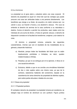 161
6.3 LA PROPIEDAD
La propiedad es el goce pleno y absoluto sobre una cosa corporal. El
derecho de propiedad es aquel en virtud del cual las ventajas que puede
procurar una cosa son atribuidas todas a una persona directamente. Los
beneficios que otorga a su titular, de acuerdo a la visión romana son: ius
utendi o usus, ius fruendi o fructus y ius abutendi o abusus. Por usus se
entiende el derecho de servirse de la cosa conforme a su naturaleza o
destino, fructus el derecho a percibir los productos, sean reales como los
intereses de una suma de dinero, o frutos en general; abusus, o derecho de
disposición consiste en la facultad de transformar, enajenar y aún destruir la
cosa.
El dominio o propiedad romana, presenta las siguientes
características, mismas que son el resultado de las modalidades de su
génesis y desarrollo históricos.
a) Absoluta, porque todas las facultades del titular que no están
taxativamente prohibidas o limitadas, es decir, quedan
indeterminadas e infinitas.
b) Perpetua, ya que no se extingue por el no ejercicio, ni lleva en sí
una causal de extinción.
c) Exclusiva, debido a que no se concibe una simultánea titularidad
de dos o más sujetos sobre una misma cosa, ya que de lo
contrario, estaríamos hablando del condominio, basado en la
coexistencia de varios derechos de propiedad de distintos sujetos,
pero sobre partes alícuotas o ideales de una cosa.
6.3.1 Clases de propiedad
6.3.1.1 Propiedad quiritaria
El verdadero derecho de propiedad, la propiedad romana por excelencia, se
designó bajo el nombre de dominium ex iure quiritium. Figura jurídica
 